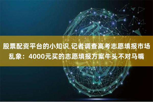 股票配资平台的小知识 记者调查高考志愿填报市场乱象：4000元买的志愿填报方案牛头不对马嘴