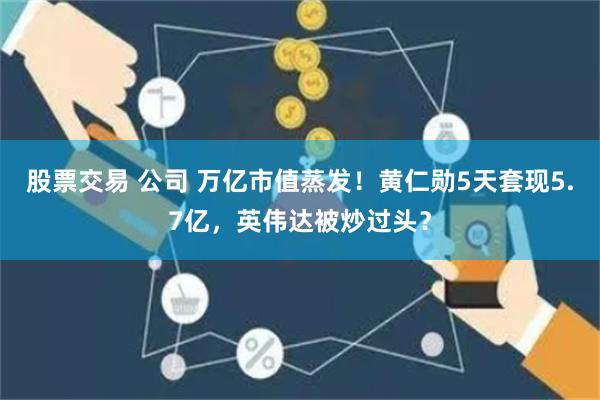 股票交易 公司 万亿市值蒸发！黄仁勋5天套现5.7亿，英伟达被炒过头？