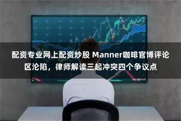 配资专业网上配资炒股 Manner咖啡官博评论区沦陷，律师解读三起冲突四个争议点