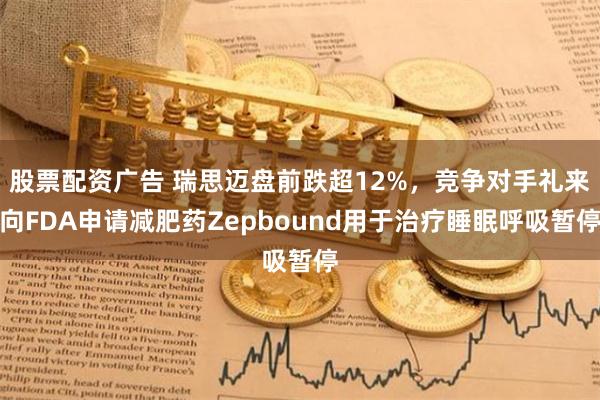 股票配资广告 瑞思迈盘前跌超12%，竞争对手礼来向FDA申请减肥药Zepbound用于治疗睡眠呼吸暂停