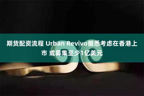 期货配资流程 Urban Revivo据悉考虑在香港上市 或募集至少1亿美元