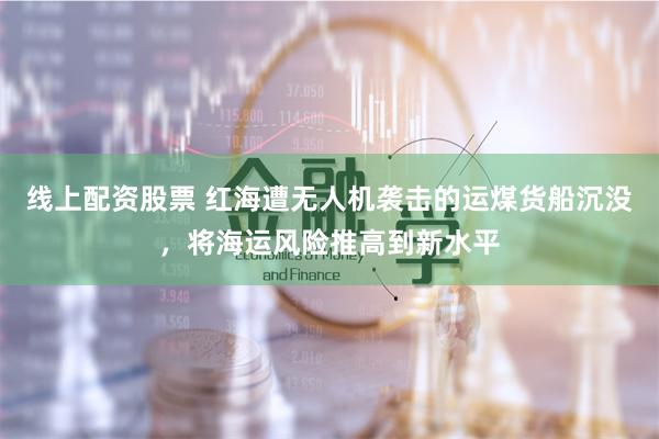 线上配资股票 红海遭无人机袭击的运煤货船沉没,将海运风险推高到新水平