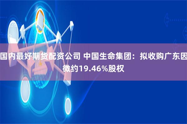 国内最好期货配资公司 中国生命集团：拟收购广东因微约19.46%股权