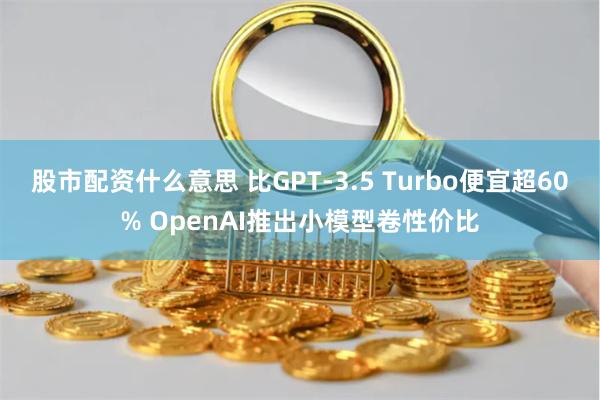 股市配资什么意思 比GPT-3.5 Turbo便宜超60% OpenAI推出小模型卷性价比