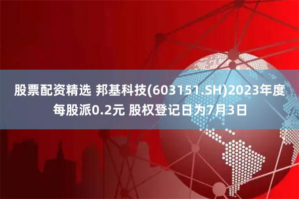 股票配资精选 邦基科技(603151.SH)2023年度每股派0.2元 股权登记日为7月3日