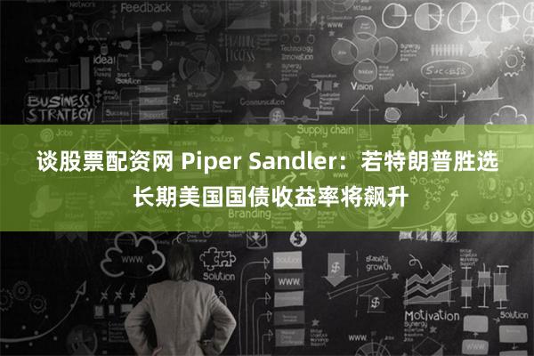 谈股票配资网 Piper Sandler：若特朗普胜选 长期美国国债收益率将飙升