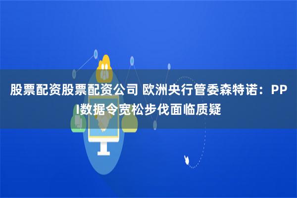 股票配资股票配资公司 欧洲央行管委森特诺：PPI数据令宽松步伐面临质疑