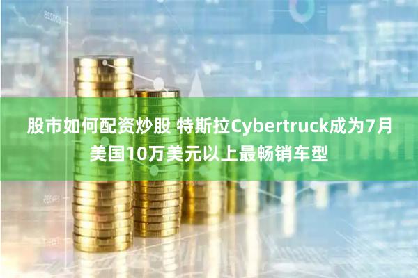 股市如何配资炒股 特斯拉Cybertruck成为7月美国10万美元以上最畅销车型