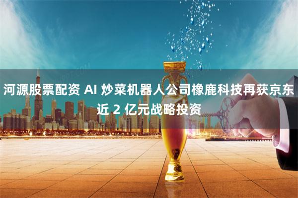 河源股票配资 AI 炒菜机器人公司橡鹿科技再获京东近 2 亿元战略投资