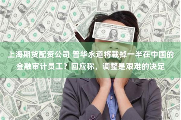 上海期货配资公司 普华永道将裁掉一半在中国的金融审计员工？回应称，调整是艰难的决定