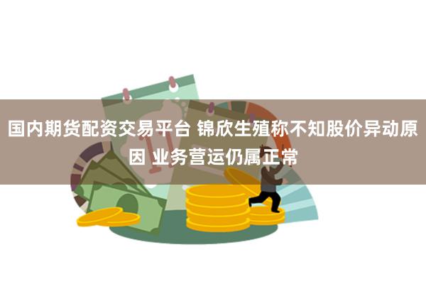 国内期货配资交易平台 锦欣生殖称不知股价异动原因 业务营运仍属正常