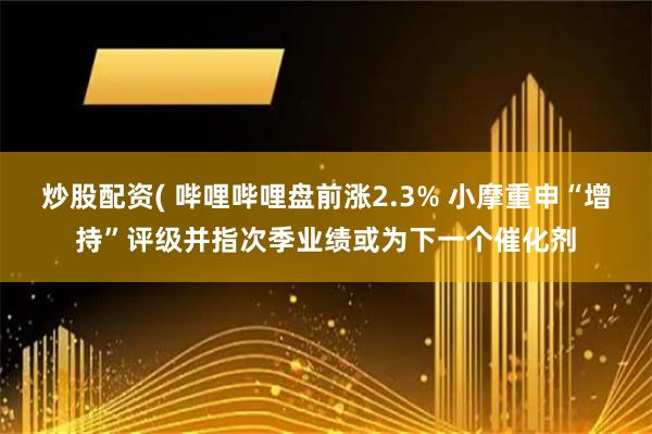 炒股配资( 哔哩哔哩盘前涨2.3% 小摩重申“增持”评级并指次季业绩或为下一个催化剂