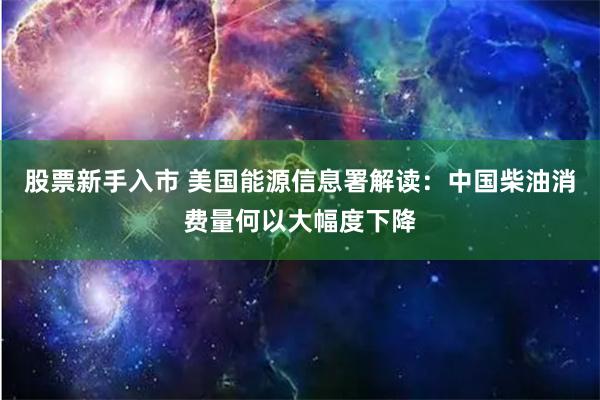 股票新手入市 美国能源信息署解读：中国柴油消费量何以大幅度下降