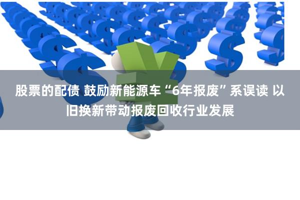 股票的配债 鼓励新能源车“6年报废”系误读 以旧换新带动报废回收行业发展