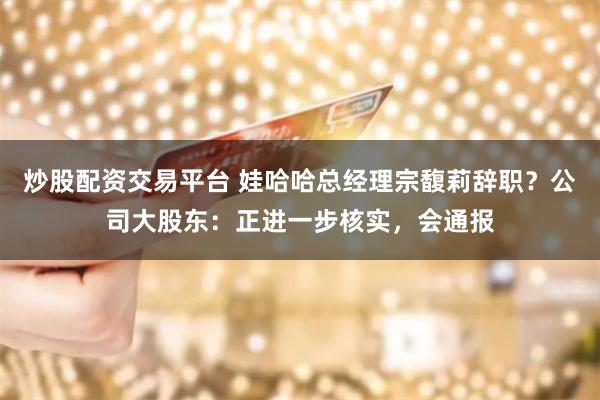 炒股配资交易平台 娃哈哈总经理宗馥莉辞职？公司大股东：正进一步核实，会通报