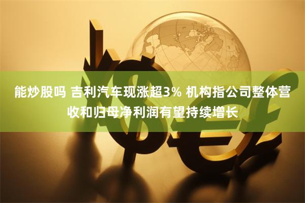 能炒股吗 吉利汽车现涨超3% 机构指公司整体营收和归母净利润有望持续增长