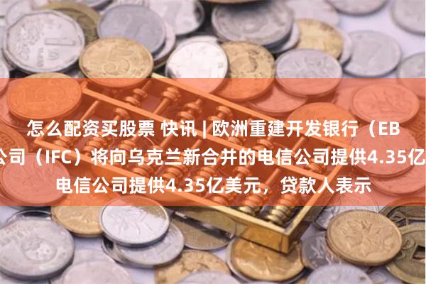 怎么配资买股票 快讯 | 欧洲重建开发银行（EBRD）、国际金融公司（IFC）将向乌克兰新合并的电信公司提供4.35亿美元，贷款人表示