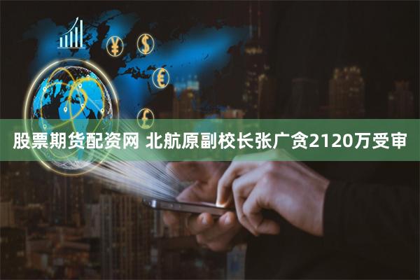 股票期货配资网 北航原副校长张广贪2120万受审