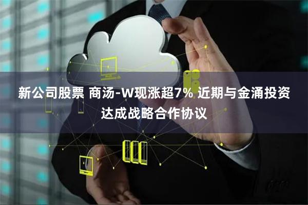 新公司股票 商汤-W现涨超7% 近期与金涌投资达成战略合作协议