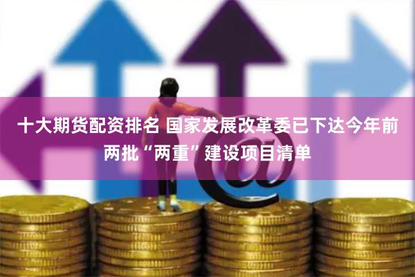 十大期货配资排名 国家发展改革委已下达今年前两批“两重”建设项目清单