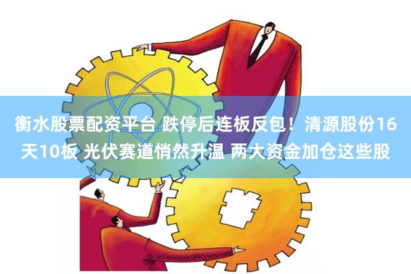 衡水股票配资平台 跌停后连板反包！清源股份16天10板 光伏赛道悄然升温 两大资金加仓这些股