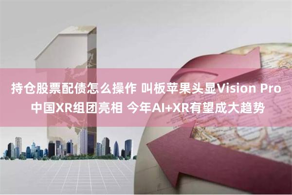 持仓股票配债怎么操作 叫板苹果头显Vision Pro 中国XR组团亮相 今年AI+XR有望成大趋势