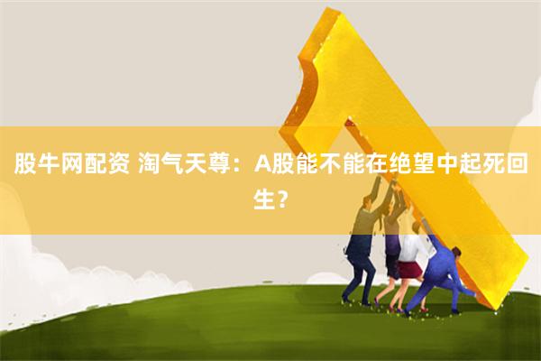 股牛网配资 淘气天尊：A股能不能在绝望中起死回生？