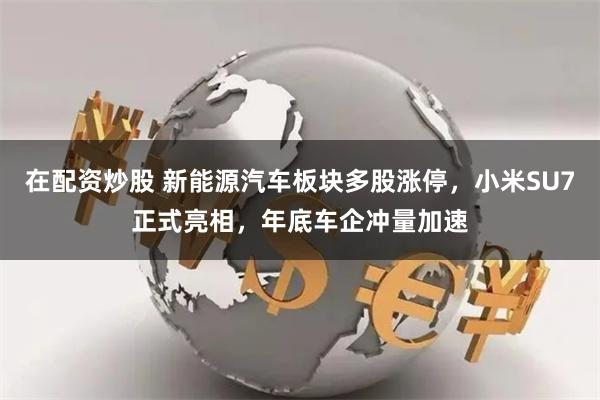 在配资炒股 新能源汽车板块多股涨停，小米SU7正式亮相，年底车企冲量加速