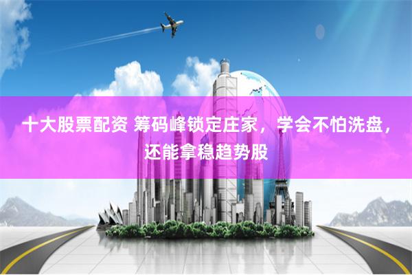 十大股票配资 筹码峰锁定庄家，学会不怕洗盘，还能拿稳趋势股