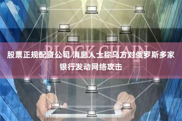股票正规配资公司 消息人士称乌方对俄罗斯多家银行发动网络攻击