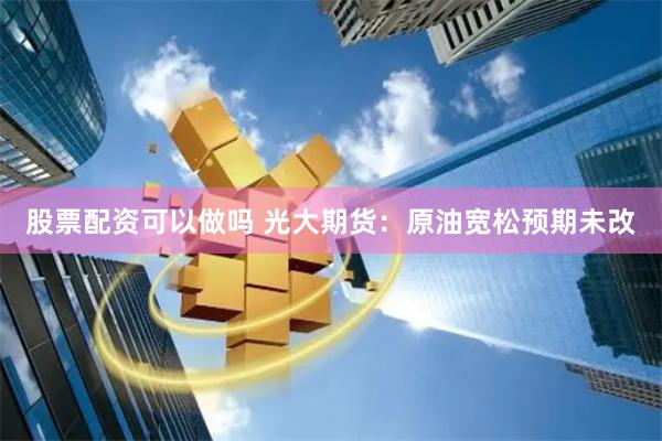 股票配资可以做吗 光大期货：原油宽松预期未改