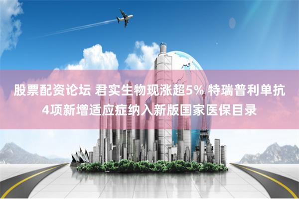 股票配资论坛 君实生物现涨超5% 特瑞普利单抗4项新增适应症纳入新版国家医保目录