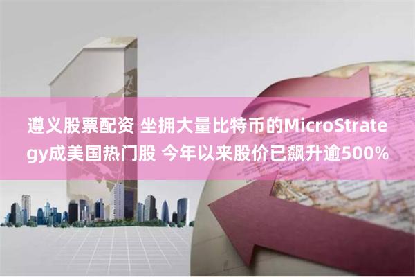 遵义股票配资 坐拥大量比特币的MicroStrategy成美国热门股 今年以来股价已飙升逾500%
