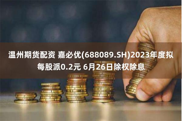 温州期货配资 嘉必优(688089.SH)2023年度拟每股派0.2元 6月26日除权除息