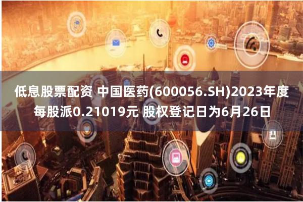 低息股票配资 中国医药(600056.SH)2023年度每股派0.21019元 股权登记日为6月26日