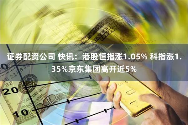 证券配资公司 快讯：港股恒指涨1.05% 科指涨1.35%京东集团高开近5%