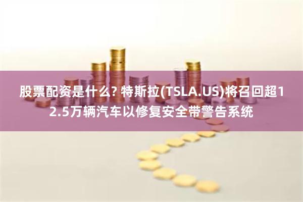 股票配资是什么? 特斯拉(TSLA.US)将召回超12.5万辆汽车以修复安全带警告系统