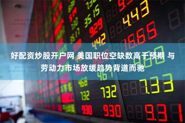 好配资炒股开户网 美国职位空缺数高于预期 与劳动力市场放缓趋势背道而驰