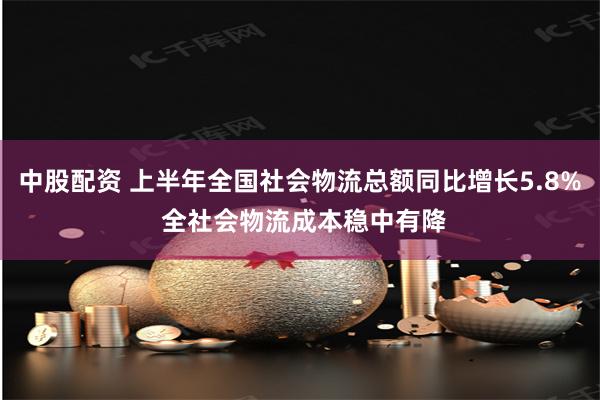中股配资 上半年全国社会物流总额同比增长5.8% 全社会物流成本稳中有降