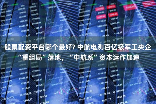 股票配资平台哪个最好? 中航电测百亿级军工央企“重组局”落地，“中航系”资本运作加速