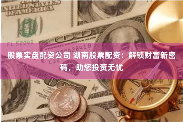 股票实盘配资公司 湖南股票配资：解锁财富新密码，助您投资无忧