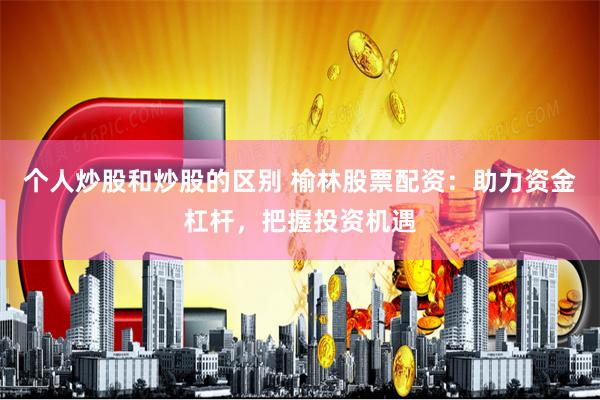 个人炒股和炒股的区别 榆林股票配资：助力资金杠杆，把握投资机遇