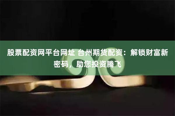 股票配资网平台网址 台州期货配资：解锁财富新密码，助您投资腾飞