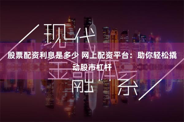 股票配资利息是多少 网上配资平台：助你轻松撬动股市杠杆