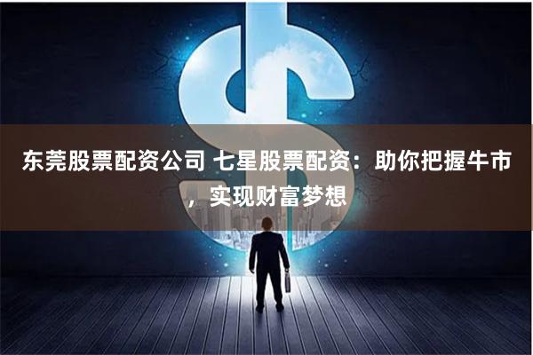 东莞股票配资公司 七星股票配资：助你把握牛市，实现财富梦想