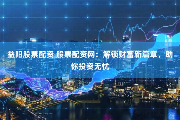 益阳股票配资 股票配资网：解锁财富新篇章，助你投资无忧