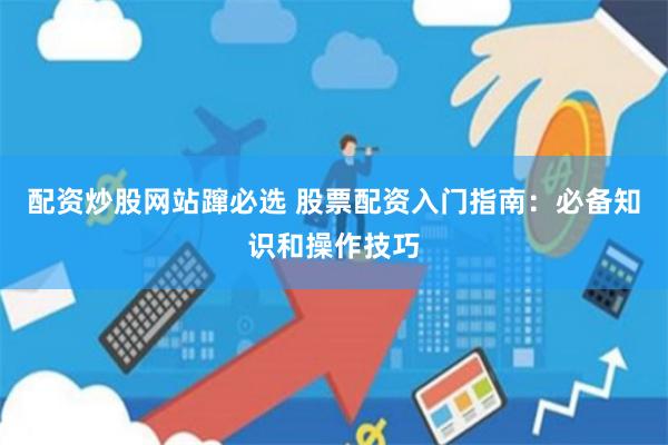 配资炒股网站蹿必选 股票配资入门指南：必备知识和操作技巧
