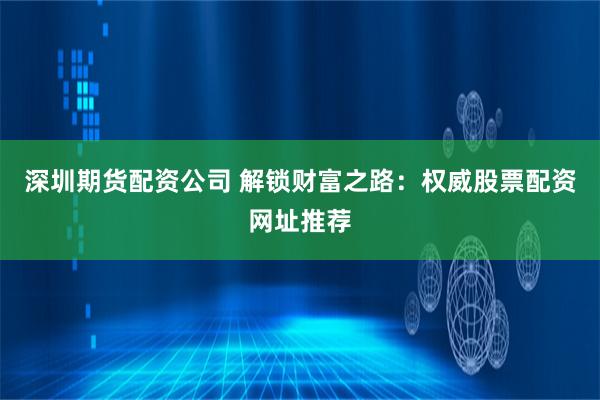 深圳期货配资公司 解锁财富之路：权威股票配资网址推荐