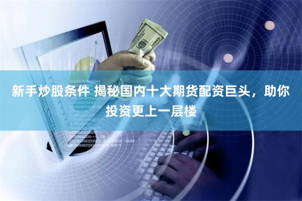 新手炒股条件 揭秘国内十大期货配资巨头，助你投资更上一层楼