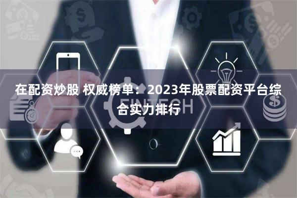 在配资炒股 权威榜单：2023年股票配资平台综合实力排行